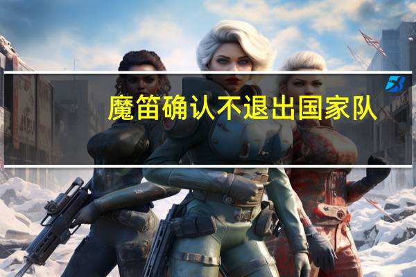 魔笛确认不退出国家队（魔据）