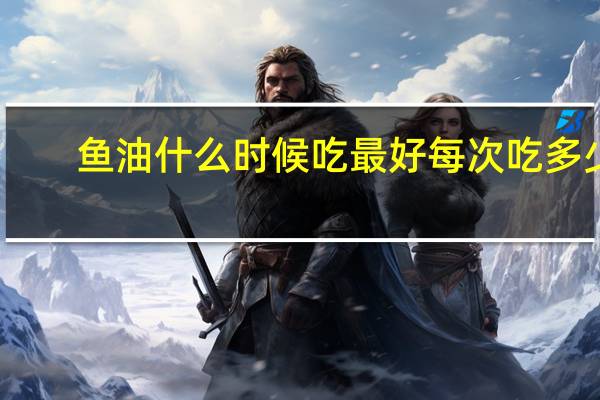 鱼油什么时候吃最好每次吃多少（鱼油什么时候吃最好）