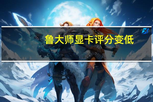 鲁大师显卡评分变低(鲁大师显卡评分)