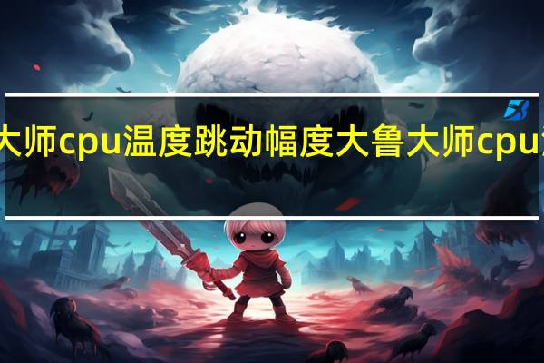 鲁大师cpu温度跳动幅度大 鲁大师cpu温度准吗