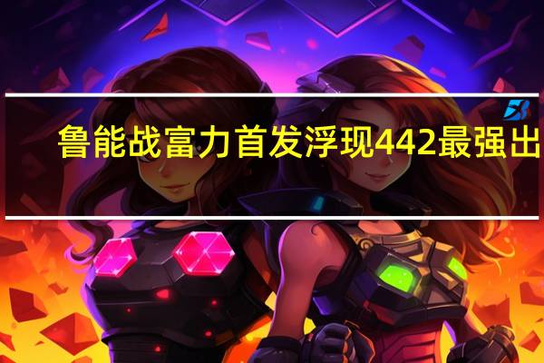 鲁能战富力首发浮现442最强出击,3大王牌怎么样呢