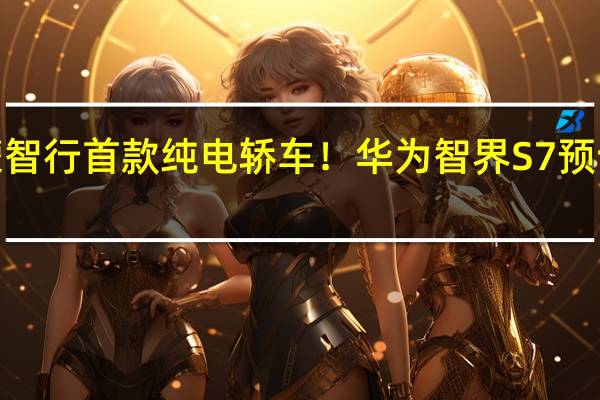 鸿蒙智行首款纯电轿车!华为智界S7预订超1万台:25.8万起真香