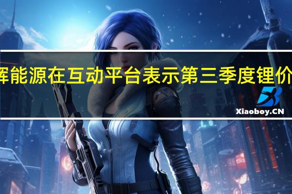 鹏辉能源在互动平台表示第三季度锂价仍有下跌