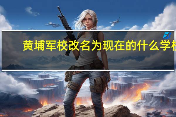 黄埔军校改名为现在的什么学校