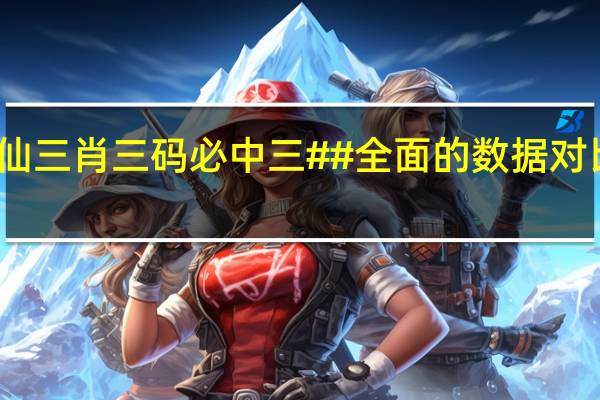 黄大仙三肖三码必中三##全面的数据对比解释落实-2502.3D.A420