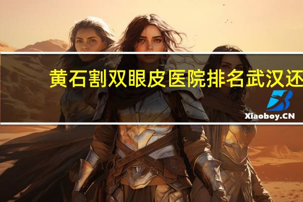 黄石割双眼皮医院排名 武汉还有黄石哪几家医院的眼科很不错