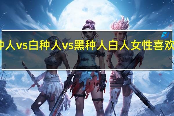 黄种人vs白种人vs黑种人 白人女性喜欢黑种人吗