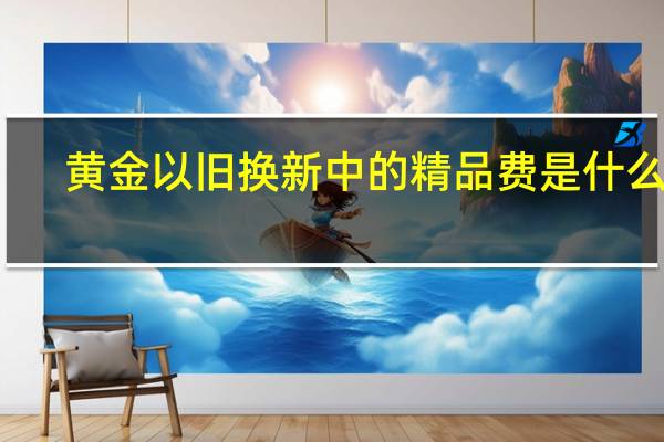 黄金以旧换新中的精品费是什么费