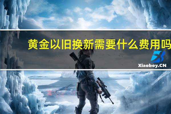 黄金以旧换新需要什么费用吗