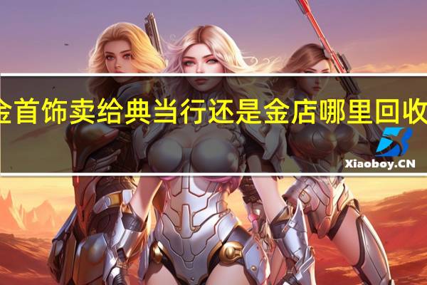 黄金首饰卖给典当行还是金店 哪里回收黄金首饰