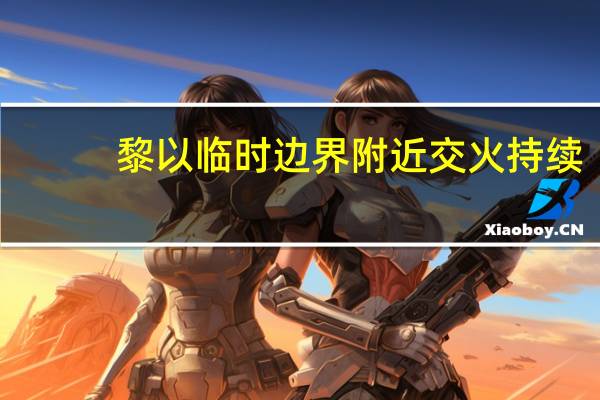 黎以临时边界附近交火持续