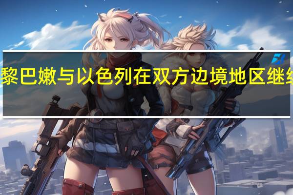 黎巴嫩与以色列在双方边境地区继续交火
