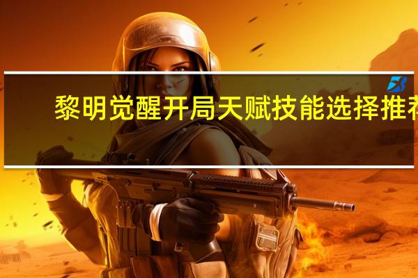 黎明觉醒开局天赋技能选择推荐-黎明觉醒开局天赋技能怎么选择