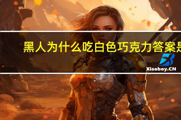 黑人为什么吃白色巧克力答案是（黑人为什么喜欢吃白色巧克力）