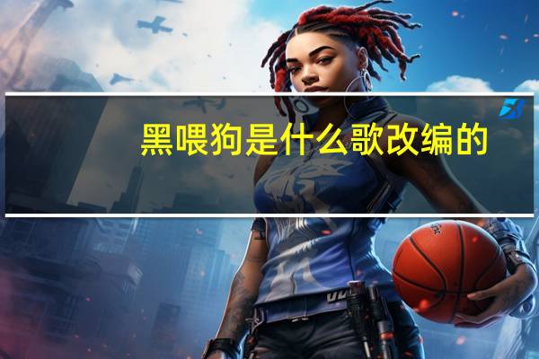 黑喂狗是什么歌改编的（黑喂狗原曲叫什么）