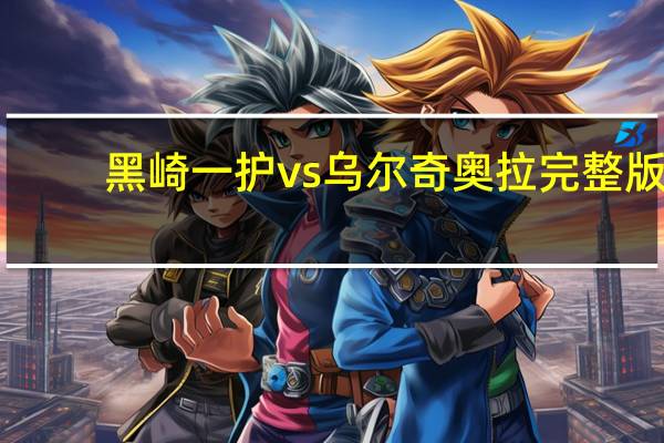 黑崎一护vs乌尔奇奥拉完整版（黑崎一护vs乌尔奇奥拉）