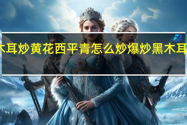 黑木耳炒黄花西平青怎么炒 爆炒黑木耳什么意思