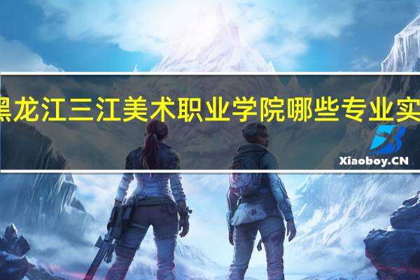 黑龙江三江美术职业学院哪些专业实力很强