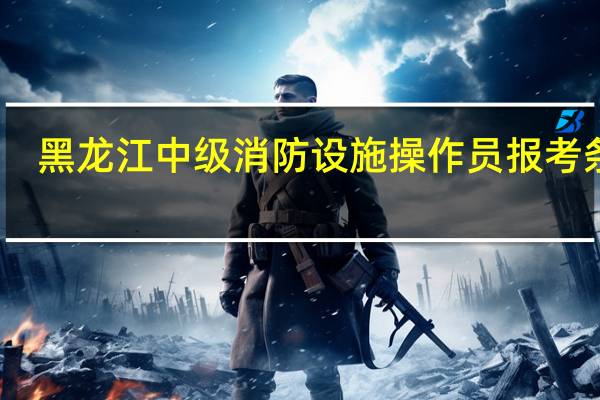 黑龙江中级消防设施操作员报考条件