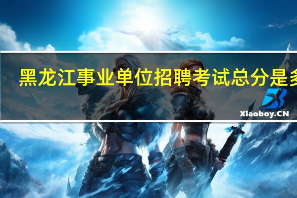 黑龙江事业单位招聘考试总分是多少