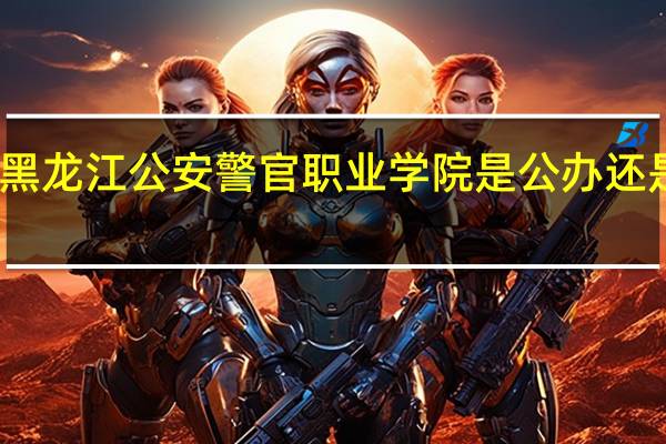 黑龙江公安警官职业学院是公办还是民办