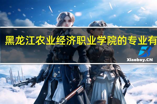 黑龙江农业经济职业学院的专业有哪些
