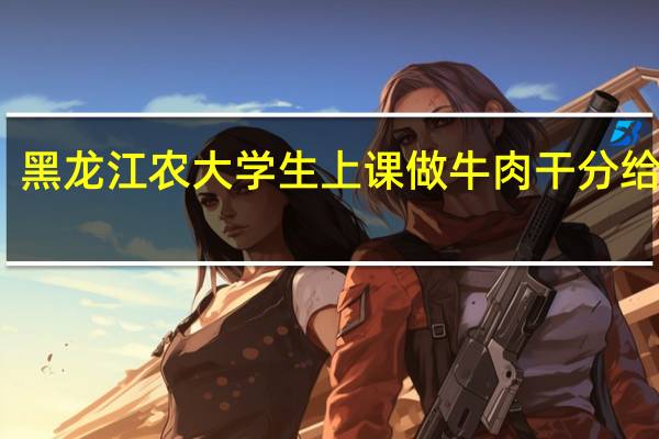 黑龙江农大学生上课做牛肉干分给室友，这些大学生是学什么专业的