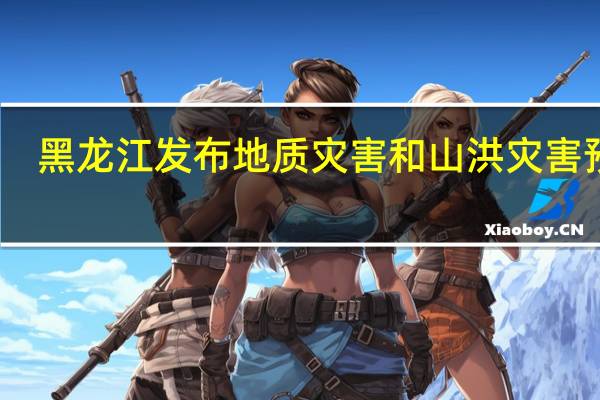 黑龙江发布地质灾害和山洪灾害预警
