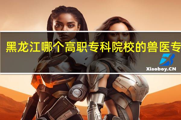 黑龙江哪个高职专科院校的兽医专业好