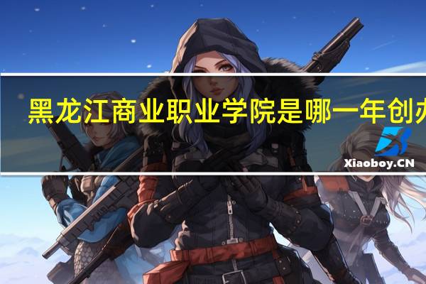 黑龙江商业职业学院是哪一年创办的