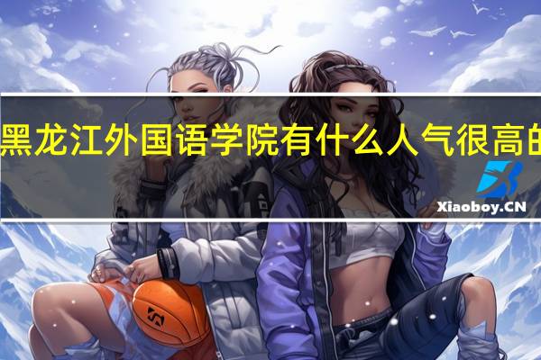 黑龙江外国语学院有什么人气很高的专业