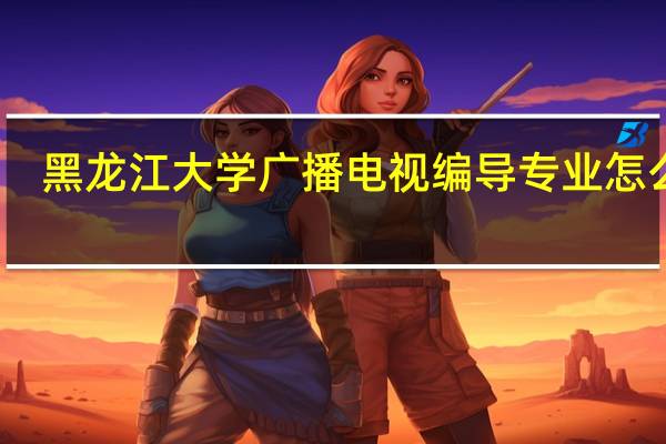 黑龙江大学广播电视编导专业怎么样