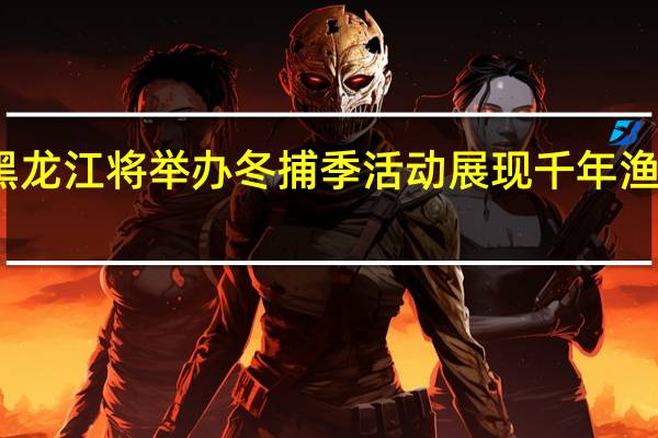 黑龙江将举办冬捕季活动 展现千年渔猎文化
