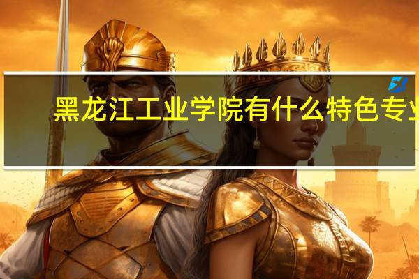 黑龙江工业学院有什么特色专业，专业排名如何