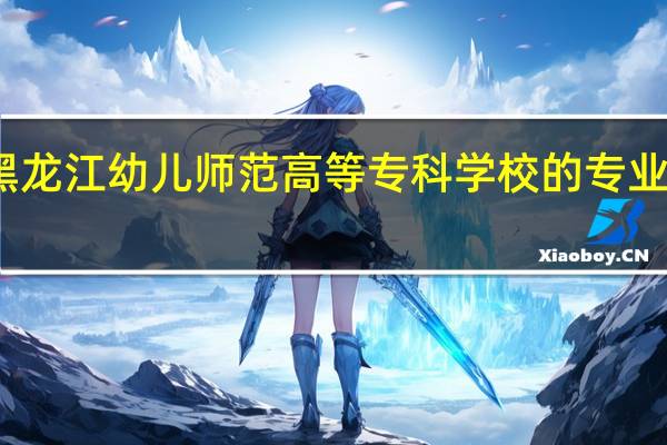 黑龙江幼儿师范高等专科学校的专业有哪些