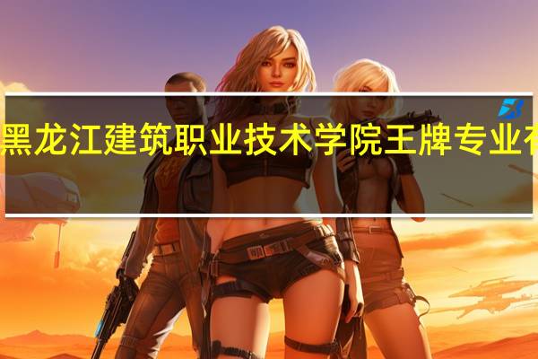 黑龙江建筑职业技术学院王牌专业有哪些