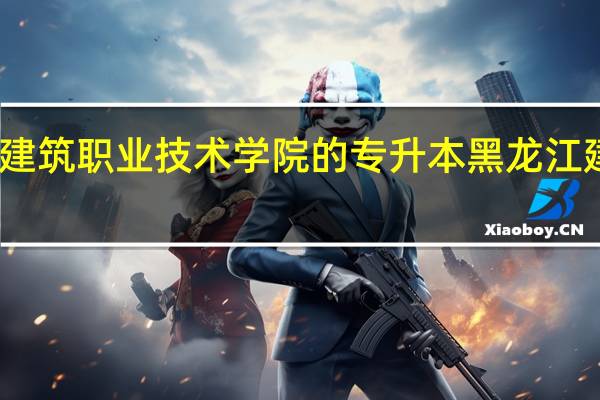 黑龙江建筑职业技术学院的专升本 黑龙江建筑职业学院