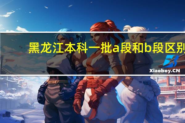 黑龙江本科一批a段和b段区别