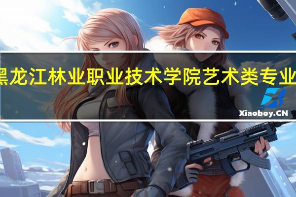 黑龙江林业职业技术学院艺术类专业有哪些