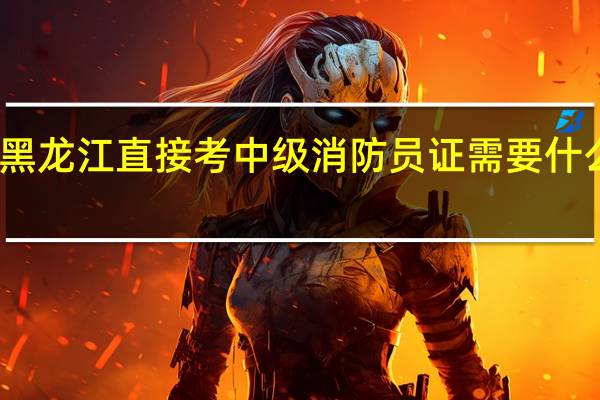 黑龙江直接考中级消防员证需要什么条件