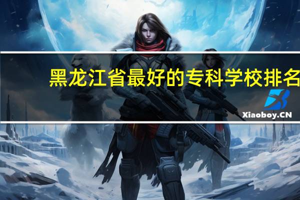 黑龙江省最好的专科学校排名
