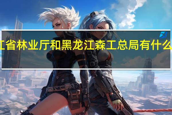 黑龙江省林业厅和黑龙江森工总局有什么区别详细点,谢谢 黑龙江省森工总局
