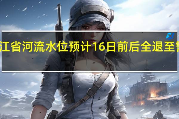 黑龙江省河流水位预计16日前后全退至警戒线以下