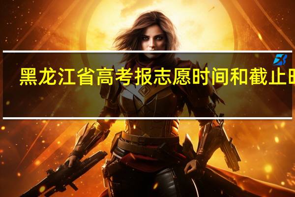 黑龙江省高考报志愿时间和截止时间