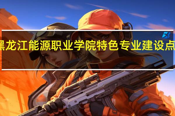 黑龙江能源职业学院特色专业建设点有哪些