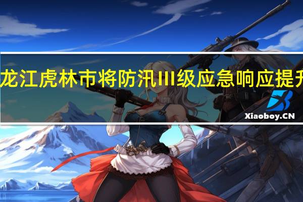 黑龙江虎林市将防汛Ⅲ级应急响应提升为Ⅱ级