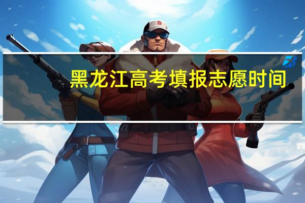 黑龙江高考填报志愿时间