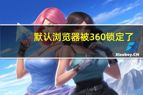 默认浏览器被360锁定了（默认浏览器被360锁定）