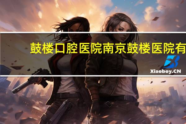 鼓楼口腔医院 南京鼓楼医院有儿童口腔科吗