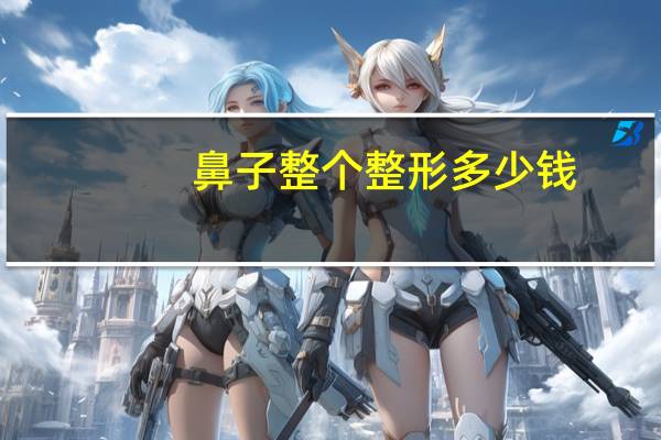 鼻子整个整形多少钱(鼻子整形需要多少钱)